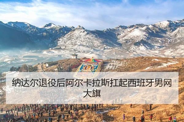 纳达尔退役后阿尔卡拉斯扛起西班牙男网大旗